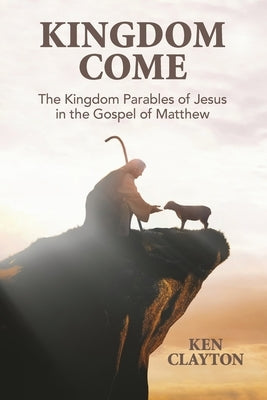 Kingdom Come: The Kingdom Parables of Jesus in the Gospel of Matthew by Clayton, Ken