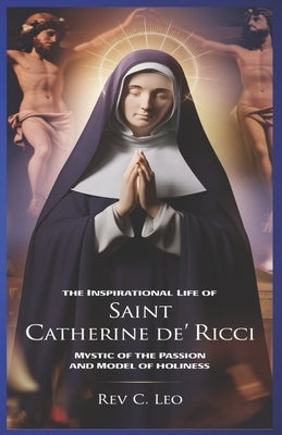 The Inspirational Life of Saint Catherine de Ricci: Mystic Of The Passion And Model Of Holiness by Leo, C.