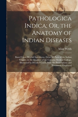 Pathologica Indica; Or, the Anatomy of Indian Diseases: Based Upon Morbid Specimens, From All Parts of the Indian Empire, in the Museum of the Calcutt by Webb, Allan