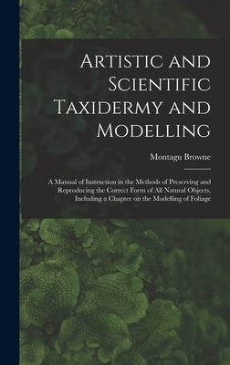 Artistic and Scientific Taxidermy and Modelling; a Manual of Instruction in the Methods of Preserving and Reproducing the Correct Form of all Natural by Browne, Montagu