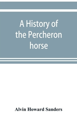 A history of the Percheron horse: including hitherto unpublished data concerning the origin and development of the modern type of heavy draft, drawn f by Howard Sanders, Alvin