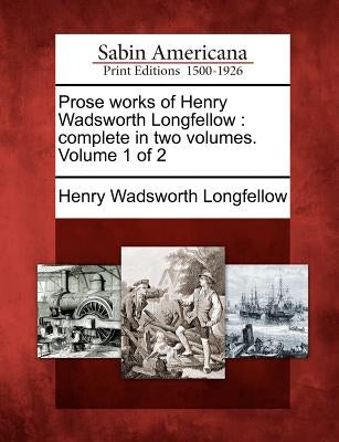 Prose Works of Henry Wadsworth Longfellow: Complete in Two Volumes. Volume 1 of 2 by Longfellow, Henry Wadsworth