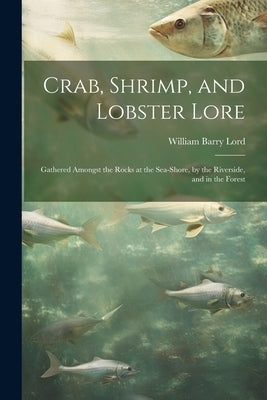 Crab, Shrimp, and Lobster Lore: Gathered Amongst the Rocks at the Sea-Shore, by the Riverside, and in the Forest by Lord, William Barry