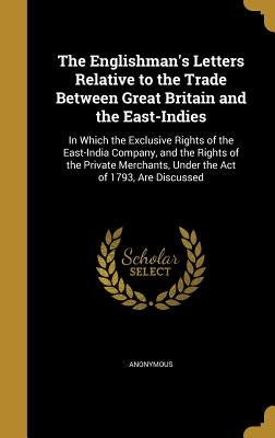 The Englishman's Letters Relative to the Trade Between Great Britain and the East-Indies: In Which the Exclusive Rights of the East-India Company, and by Anonymous