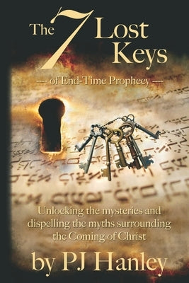 The 7 Lost Keys of End-Time Prophecy: Unlocking the Mysteries and Dispelling the Myths Surrounding the Coming of Christ by Hanley, Pj