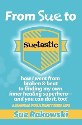 From Sue To Suetastic: how I went from broken & beat to finding my own inner superhero and you can do it, too! by Rakowski, Sue