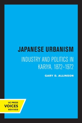 Japanese Urbanism: Industry and Politics in Kariya, 1872-1972 by Allinson, Gary D.