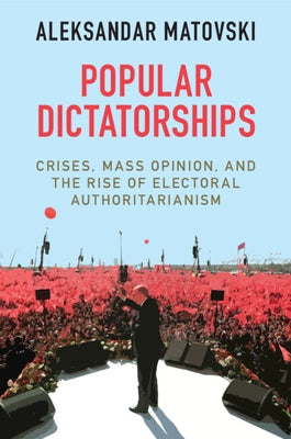 Popular Dictatorships: Crises, Mass Opinion, and the Rise of Electoral Authoritarianism by Matovski, Aleksandar