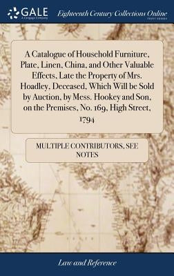 A Catalogue of Household Furniture, Plate, Linen, China, and Other Valuable Effects, Late the Property of Mrs. Hoadley, Deceased, Which Will be Sold b by Multiple Contributors