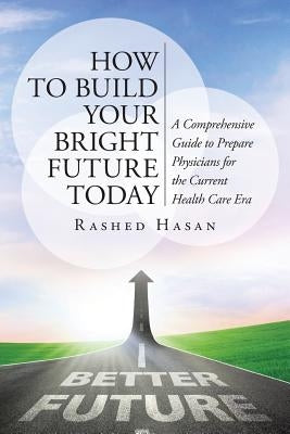 How to Build Your Bright Future Today: A Comprehensive Guide to Prepare Physicians for the Current Health Care Era by Hasan Faap, Rashed