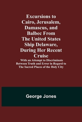 Excursions to Cairo, Jerusalem, Damascus, and Balbec From the United States Ship Delaware, During Her Recent Cruise; With an Attempt to Discriminate B by Jones, George