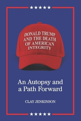 Donald Trump and the Death of American Integrity: An Autopsy and a Path Forward by Jenkinson, Clay S.