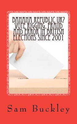 Banana Republic UK? Vote Rigging Fraud and Error in British Elections since 2001 by Buckley, Sam