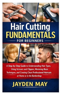 Hair Cutting Fundamentals for Beginners: A Step-by-Step Guide to Understanding Hair Types, Using Scissors and Clippers, Mastering Basic Techniques, an by May, Jayden