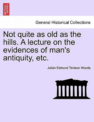 Not Quite as Old as the Hills. a Lecture on the Evidences of Man's Antiquity, Etc. by Woods, Julian Edmund Tenison