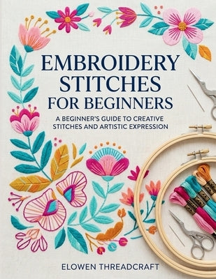 Embroidery Stitches for Beginners: A Beginner's Guide to Creative Stitches and Artistic Expression by Threadcraft, Elowen