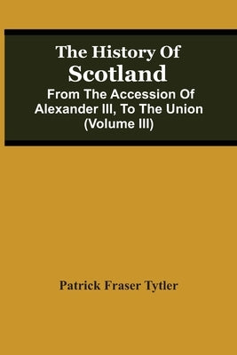 The History Of Scotland: From The Accession Of Alexander Iii, To The Union (Volume Iii) by Fraser Tytler, Patrick