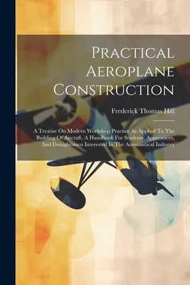Practical Aeroplane Construction: A Treatise On Modern Workshop Practice As Applied To The Building Of Aircraft. A Handbook For Students, Apprentices, by Hill, Frederick Thomas