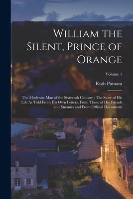 William the Silent, Prince of Orange: The Moderate Man of the Sixteenth Century: The Story of His Life As Told From His Own Letters, From Those of His by Putnam, Ruth