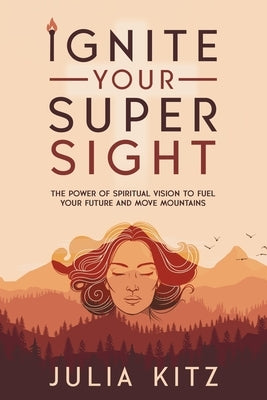 Ignite Your Super Sight: The Power of Spiritual Vision to Fuel Your Future and Move Mountains by Kitz, Julia