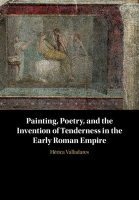 Painting, Poetry, and the Invention of Tenderness in the Early Roman Empire by Valladares, Hérica