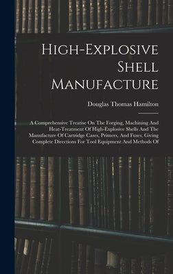 High-explosive Shell Manufacture: A Comprehensive Treatise On The Forging, Machining And Heat-treatment Of High-explosive Shells And The Manufacture O by Hamilton, Douglas Thomas