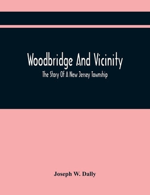 Woodbridge And Vicinity: The Story Of A New Jersey Township; Embracing The History Of Woodbridge, Piscataway, Metuchen And Contiguous Places, F by W. Dally, Joseph