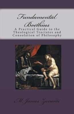 Fundamental Boethius: A Practical Guide to the Theological Tractates and Consolation of Philosophy by Ziccardi, M. James