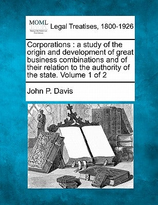Corporations: A Study of the Origin and Development of Great Business Combinations and of Their Relation to the Authority of the State. Volume 1 of 2 by Davis, John P.