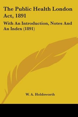 The Public Health London Act, 1891: With An Introduction, Notes And An Index (1891) by Holdsworth, W. A.