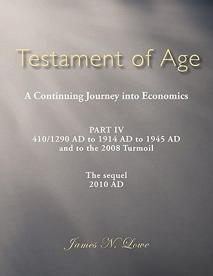 Testament of Age a Continuing Journey Into Economics: Part IV 410/1290 Ad to 1914 Ad to 1945 Ad and to the 2008 Turmoil the Sequel 2010 Ad by Lowe, James N.
