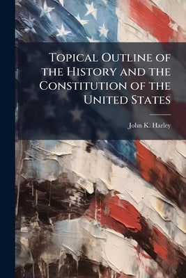 Topical Outline of the History and the Constitution of the United States by Harley, John K. [From Old Catalog]