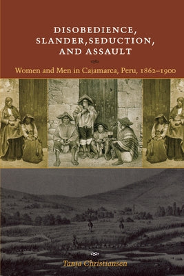Disobedience, Slander, Seduction, and Assault: Women and Men in Cajamarca, Peru, 1862-1900 by Christiansen, Tanja