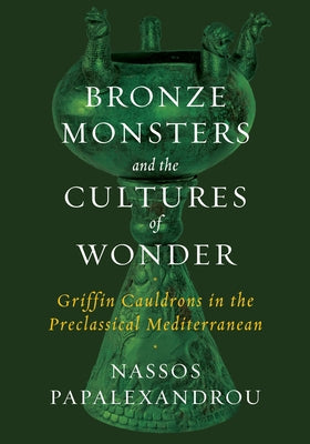 Bronze Monsters and the Cultures of Wonder: Griffin Cauldrons in the Preclassical Mediterranean by Papalexandrou, Nassos