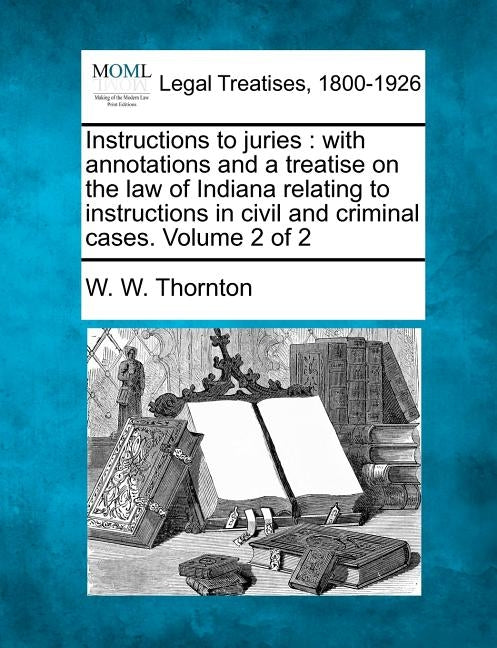 Instructions to juries: with annotations and a treatise on the law of Indiana relating to instructions in civil and criminal cases. Volume 2 of 2 by Thornton, W. W.