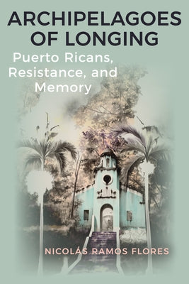 Archipelagoes of Longing: Puerto Ricans, Resistance, and Memory by Ramos Flores, Nicolás