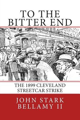 To The Bitter End: The 1899 Cleveland Streetcar Strike by Bellamy II, John Stark