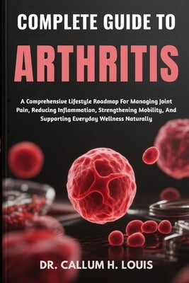Complete Guide to Arthritis: A Comprehensive Lifestyle Roadmap For Managing Joint Pain, Reducing Inflammation, Strengthening Mobility, And Supporting by H. Louis, Callum
