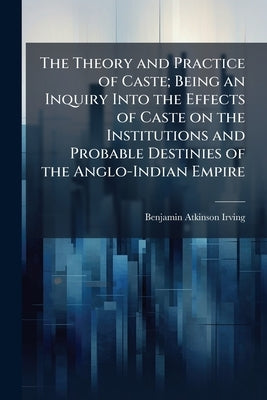 The Theory and Practice of Caste; Being an Inquiry Into the Effects of Caste on the Institutions and Probable Destinies of the Anglo-Indian Empire by Irving, Benjamin Atkinson