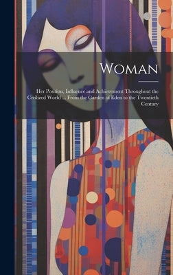 Woman: Her Position, Influence and Achievement Throughout the Civilized World ... From the Garden of Eden to the Twentieth Century by Anonymous