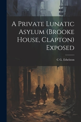 A Private Lunatic Asylum (brooke House, Clapton) Exposed by Ethelston, C. G.