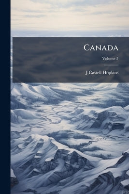 Canada: An Encyclopædia of the Country; the Canadian Dominion Considered in its Historic Relations, its Natural Resources, its Material Progress and i by Hopkins, J. Castell 1864-1923
