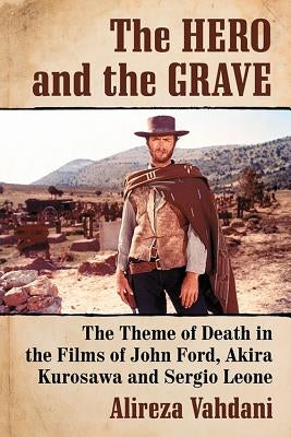 The Hero and the Grave: The Theme of Death in the Films of John Ford, Akira Kurosawa and Sergio Leone by Vahdani, Alireza