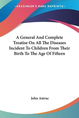 A General And Complete Treatise On All The Diseases Incident To Children From Their Birth To The Age Of Fifteen by Astruc, John