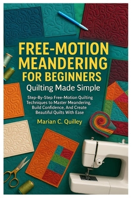Free-Motion Meandering For Beginners: Quilting Made Simple: Step-By-Step Free-Motion Quilting Techniques To Master Meandering, Build Confidence, And C by Quilley, Marian C.