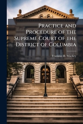 Practice and Procedure of the Supreme Court of the District of Columbia: Being a Collection of its Rules and of the Federal and Maryland Statutes Affe by Mackey, Franklin H. 1843-1904