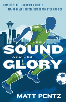 The Sound and the Glory: How the Seattle Sounders Showed Major League Soccer How to Win Over America by Pentz, Matt