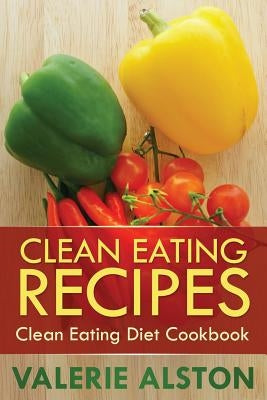 Clean Eating Recipes: Clean Eating Diet Cookbook by Alston Valerie