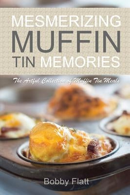 Mesmerizing Muffin Tin Memories: The Artful Collection of Muffin Tin Meals by Flatt, Bobby