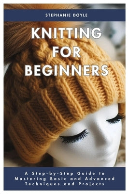 Knitting for Beginners: A Step-by-Step Guide to Mastering Basic and Advanced Techniques and Projects by Doyle, Stephanie